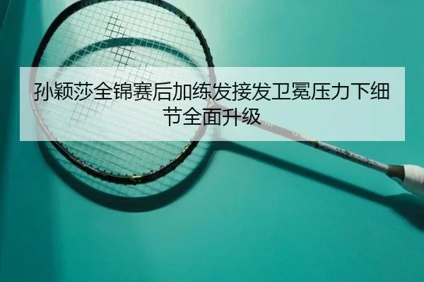 孙颖莎全锦赛后加练发接发卫冕压力下细节全面升级